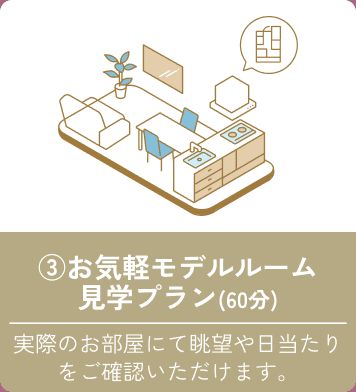 ③お気軽モデルルーム見学プラン（60分） 実際のお部屋にて眺望や日当たりをご確認いただけます。